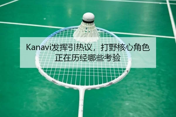 Kanavi发挥引热议，打野核心角色正在历经哪些考验