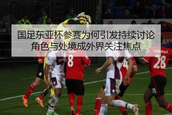 国足东亚杯参赛为何引发持续讨论 角色与处境成外界关注焦点